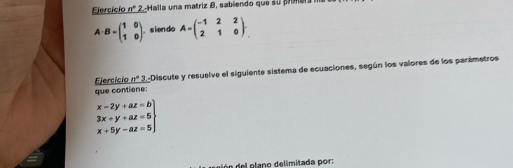 Ejercicio n° 2.-Halla una matriz B, sabiendo que su primera
A· B=beginpmatrix 1&0 1&0endpmatrix , s ien do A=beginpmatrix -1&2&2 2&1&0endpmatrix. 
Ejercicio n° 3.-Discute y resuelve el siguiente sistema de ecuaciones, según los valores de los parámetros 
que contiene:
.beginarrayr x-2y+az=b 3x+y+az=5 x+5y-az=5endarray
dó n del plano delimitada por: