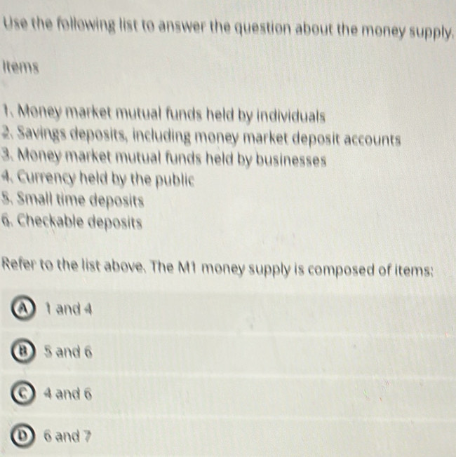 Use the following list to answer the question about the money supply.
Items
1. Money market mutual funds held by individuals
2. Savings deposits, including money market deposit accounts
3. Money market mutual funds held by businesses
4. Currency held by the public
5. Small time deposits
6. Checkable deposits
Refer to the list above. The M1 money supply is composed of items:
A 1 and 4
B 5 and 6
C 4 and 6
D 6 and 7