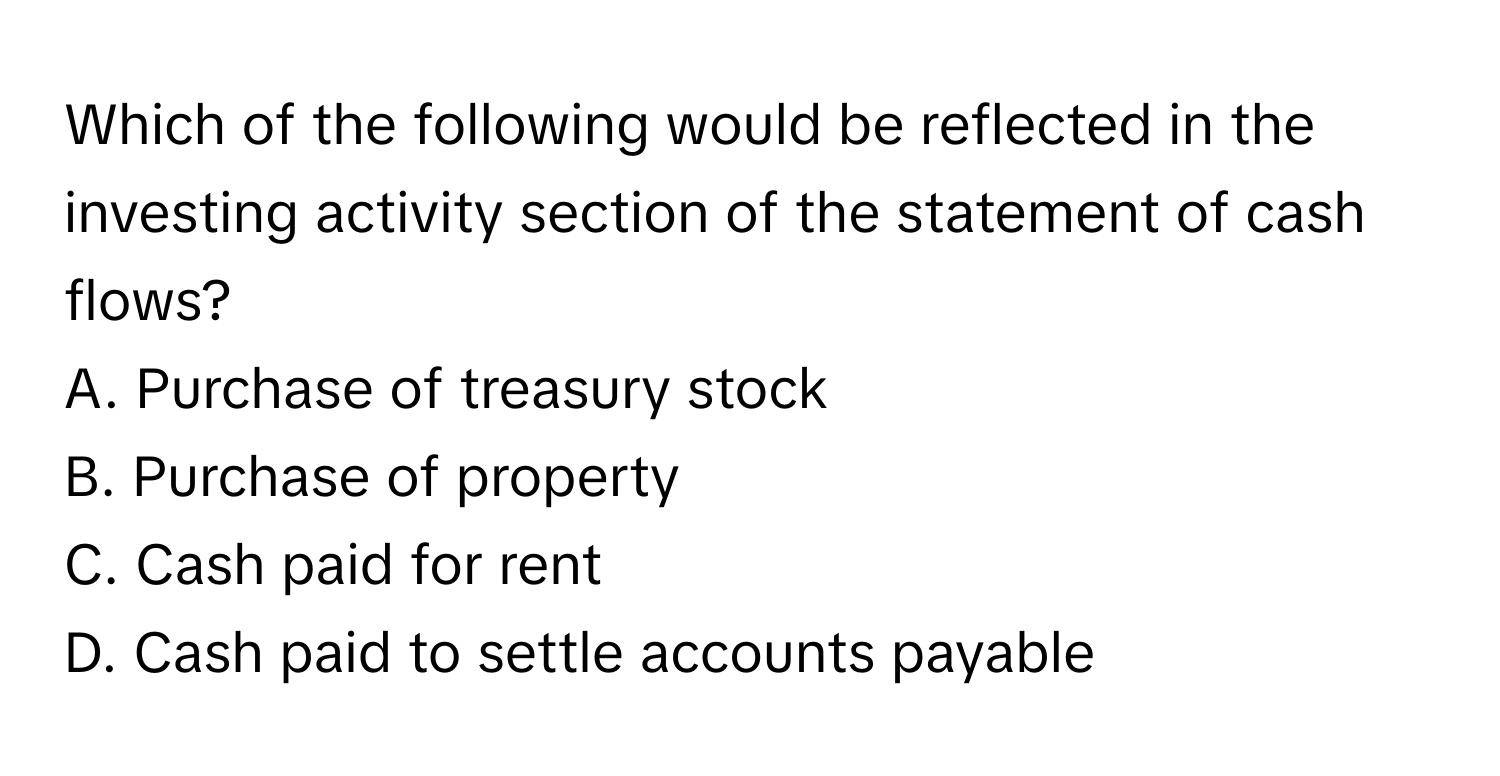 Which of the following would be reflected in the investing activity section of the statement of cash flows?

A. Purchase of treasury stock
B. Purchase of property
C. Cash paid for rent
D. Cash paid to settle accounts payable