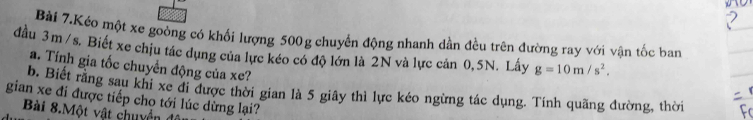 Bài 7.Kéo một xe goòng có khối lượng 500g chuyển động nhanh dần đều trên đường ray với vận tốc ban 
đầu 3m /s. Biết xe chịu tác dụng của lực kéo có độ lớn là 2N và lực cản 0,5N. Lấy g=10m/s^2. 
a. Tính gia tốc chuyền động của xe? 
b. Biết rằng sau khi xe đi được thời gian là 5 giây thì lực kéo ngừng tác dụng. Tính quãng đường, thời 
gian xe đi được tiếp chọ tới lúc dừng lại? 
Bài 8.Một vật chuyền để