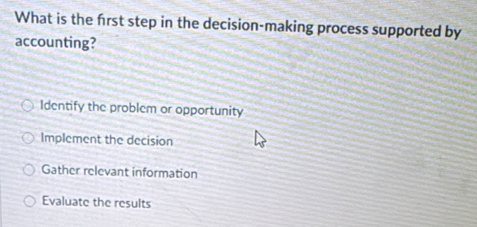 What is the frst step in the decision-making process supported by
accounting?
Identify the problem or opportunity
Implement the decision
Gather relevant information
Evaluate the results