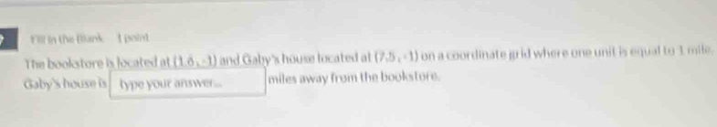 Fill in the Blank I point 
The bookstore is located at (1.6,-1) and Gaby's house located at (7,5,-1) on a coordinate grid where one unit is equal to 1 mile. 
Gaby's house is type your answer... miles away from the bookstore.