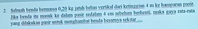 Sebuah benda bermassa 0,20 kg jatuh bebas vertikal dari ketinggian 4 m ke hamparan pasir. 
Jika benda itu masuk ke dalam pasir sedalam 4 cm sebelum berhenti, maka gaya rata-rata 
yang dilakukan pasir untuk menghambat benda besarnya sekitar ....