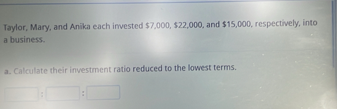 Taylor, Mary, and Anika each invested $7,000, $22,000, and $15,000, respectively, into 
a business. 
a. Calculate their investment ratio reduced to the lowest terms.
□ :□ :□