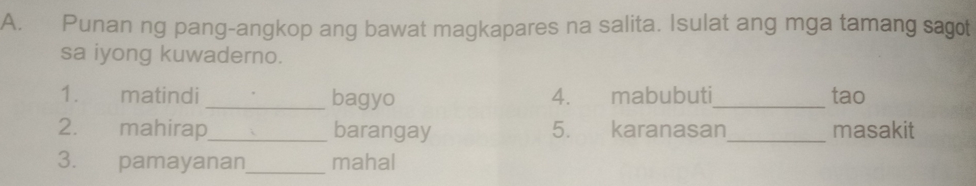 Punan ng pang-angkop ang bawat magkapares na salita. Isulat ang mga tamang sagot 
sa iyong kuwaderno. 
1. matindi 4. mabubuti_ tao 
_bagyo 
2. mahirap_ barangay 5. karanasan_ masakit 
3. pamayanan_ mahal