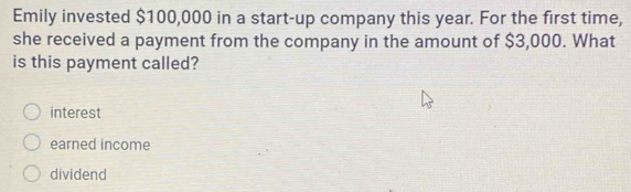 Emily invested $100,000 in a start-up company this year. For the first time,
she received a payment from the company in the amount of $3,000. What
is this payment called?
interest
earned income
dividend