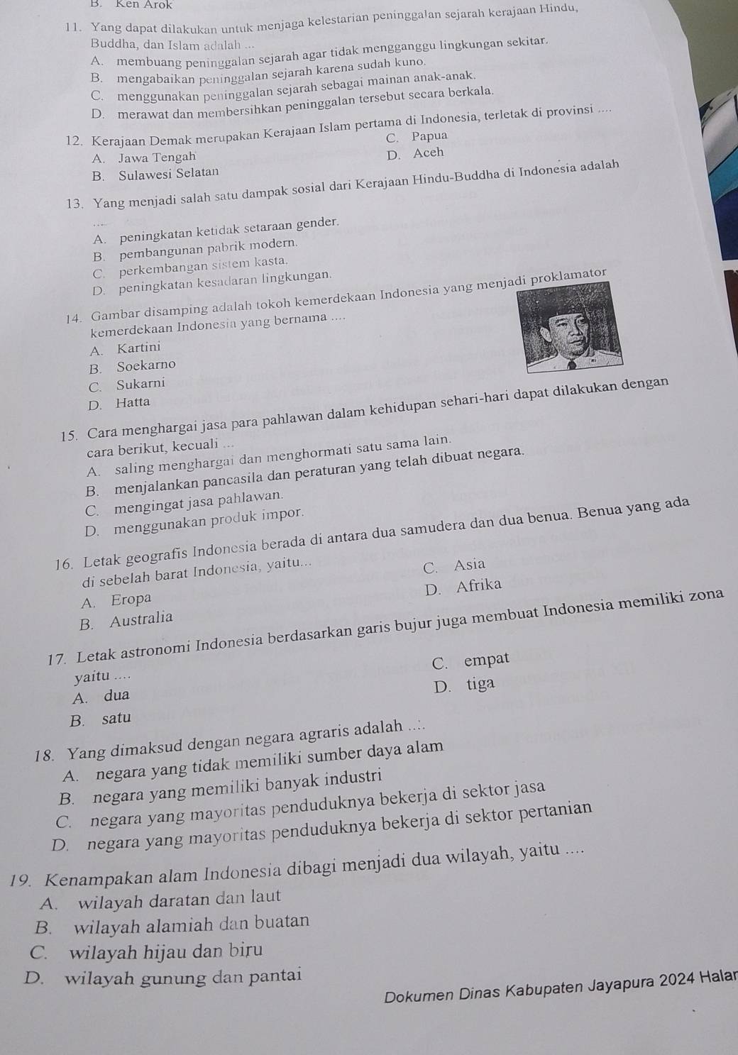 B. Ken Arok
11. Yang dapat dilakukan untuk menjaga kelestarian peninggalan sejarah kerajaan Hindu,
Buddha, dan Islam adalah ...
A. membuang peninggalan sejarah agar tidak mengganggu lingkungan sekitar.
B. mengabaikan peninggalan sejarah karena sudah kuno.
C. menggunakan peninggalan sejarah sebagai mainan anak-anak.
D. merawat dan membersihkan peninggalan tersebut secara berkala.
12. Kerajaan Demak merupakan Kerajaan Islam pertama di Indonesia, terletak di provinsi ....
C. Papua
A. Jawa Tengah
D. Aceh
B. Sulawesi Selatan
13. Yang menjadi salah satu dampak sosial dari Kerajaan Hindu-Buddha di Indonesia adalah
A. peningkatan ketidak setaraan gender.
B. pembangunan pabrik modern.
C. perkembangan sistem kasta.
D. peningkatan kesadaran lingkungan.
14. Gambar disamping adalah tokoh kemerdekaan Indonesia yang menjoklamator
kemerdekaan Indonesia yang bernama ....
A. Kartini
B. Soekarno
C. Sukarni
D. Hatta
15. Cara menghargai jasa para pahlawan dalam kehidupan sehari-hari dapat dilakukan dengan
cara berikut, kecuali ...
A. saling menghargai dan menghormati satu sama lain.
B. menjalankan pancasila dan peraturan yang telah dibuat negara.
C. mengingat jasa pahlawan.
D. menggunakan produk impor.
16. Letak geografis Indonesia berada di antara dua samudera dan dua benua. Benua yang ada
di sebelah barat Indonesia, yaitu..
C. Asia
A. Eropa
B. Australia D. Afrika
17. Letak astronomi Indonesia berdasarkan garis bujur juga membuat Indonesia memiliki zona
C. empat
yaitu ....
A. dua
D. tiga
B. satu
18. Yang dimaksud dengan negara agraris adalah ..:.
A. negara yang tidak memiliki sumber daya alam
B. negara yang memiliki banyak industri
C. negara yang mayoritas penduduknya bekerja di sektor jasa
D. negara yang mayoritas penduduknya bekerja di sektor pertanian
19. Kenampakan alam Indonesia dibagi menjadi dua wilayah, yaitu ....
A. wilayah daratan dan laut
B. wilayah alamiah dan buatan
C. wilayah hijau dan biru
D. wilayah gunung dan pantai
Dokumen Dinas Kabupaten Jayapura 2024 Halar