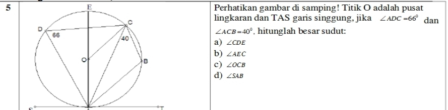 Perhatikan gambar di samping! Titik O adalah pusat
lingkaran dan TAS garis singgung, jika ∠ ADC=66° dan
∠ ACB=40° , hitunglah besar sudut:
a) ∠ CDE
b) ∠ AEC
c) ∠ OCB
d) ∠ SAB