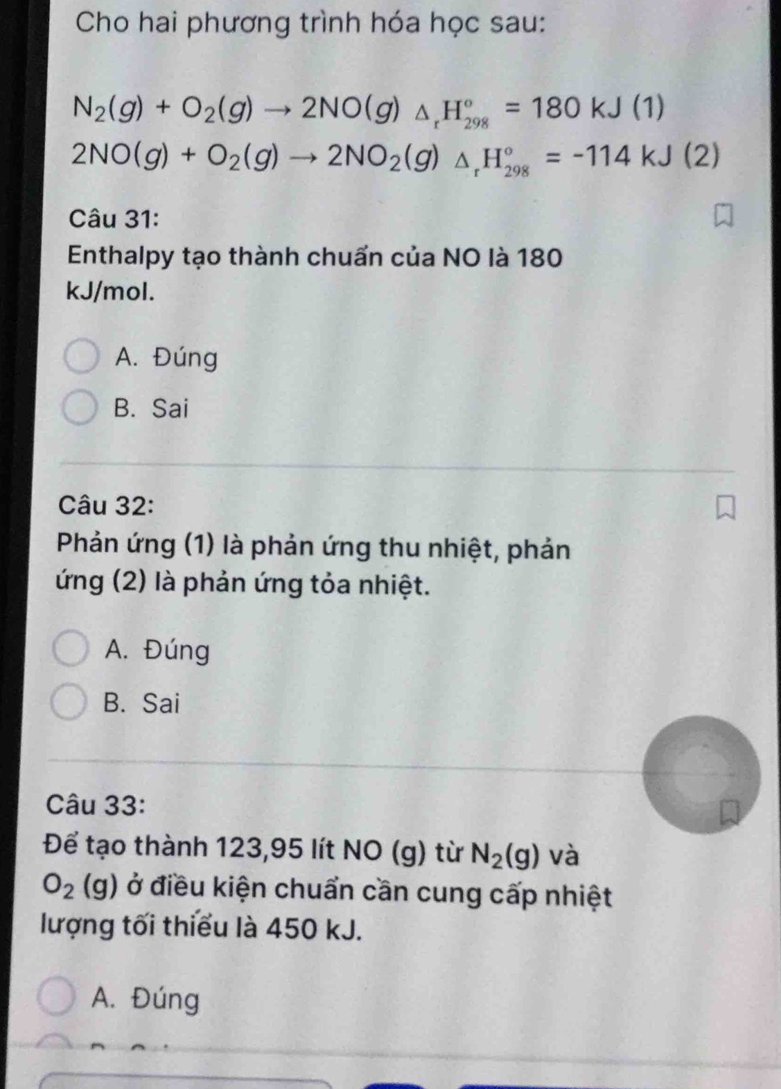 Cho hai phương trình hóa học sau:
N_2(g)+O_2(g)to 2NO(g)△ _rH_(298)°=180kJ(1)
2NO(g)+O_2(g)to 2NO_2(g)△ _rH_(298)°=-114kJ(2)
Câu 31:
Enthalpy tạo thành chuẩn của NO là 180
kJ/mol.
A. Đúng
B. Sai
Câu 32:
Phản ứng (1) là phản ứng thu nhiệt, phản
ứng (2) là phản ứng tỏa nhiệt.
A. Đúng
B. Sai
Câu 33:
Để tạo thành 123,95 lít NO (g) từ N_2(g) và
O_2(g) ở điều kiện chuẩn cần cung cấp nhiệt
lượng tối thiếu là 450 kJ.
A. Đúng