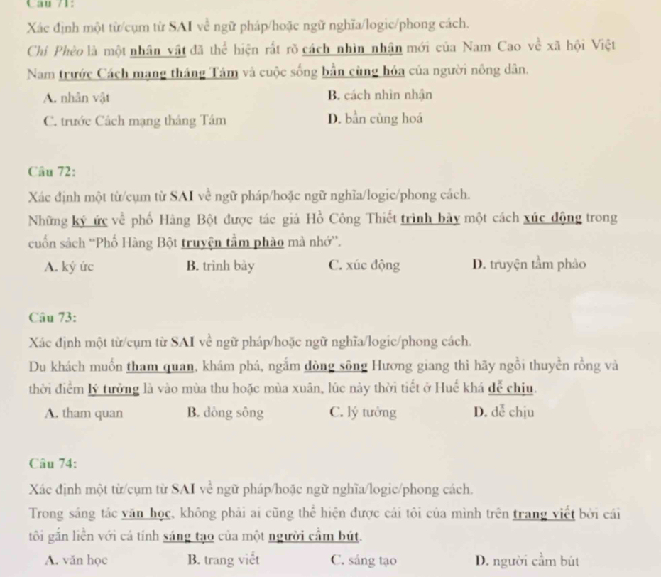 Câu /1:
Xác định một từ/cụm từ SAI về ngữ pháp/hoặc ngữ nghĩa/logic/phong cách.
Chí Phèo là một nhân vật đã thể hiện rất rõ cách nhìn nhận mới của Nam Cao về xã hội Việt
Nam trước Cách mạng tháng Tám và cuộc sống bần cùng hóa của người nông dân.
A. nhân vật B. cách nhìn nhận
C. trước Cách mạng tháng Tám D. bần cùng hoá
Câu 72:
Xác định một từ/cụm từ SAI về ngữ pháp/hoặc ngữ nghĩa/logic/phong cách.
Những ký ức về phố Hàng Bột được tác giả Hồ Công Thiết trình bảy một cách xúc động trong
cuốn sách ''Phố Hàng Bột truyện tầm phào mà nhớ”'.
A. ký ức B. trình bày C. xúc động D. truyện tầm phảo
Câu 73:
Xác định một từ/cụm từ SAI về ngữ pháp/hoặc ngữ nghĩa/logic/phong cách.
Du khách muồn tham quan, khám phá, ngắm đòng sông Hương giang thì hãy ngồi thuyền rồng và
thời điểm lý tưởng là vào mùa thu hoặc mùa xuân, lúc này thời tiết ở Huế khá để chiu.
A. tham quan B. dòng sông C. lý tưởng D. dễ chịu
Câu 74:
Xác định một từ/cụm từ SAI về ngữ pháp/hoặc ngữ nghĩa/logic/phong cách.
Trong sáng tác văn học, không phải ai cũng thể hiện được cái tôi của mình trên trang viết bởi cái
tôi gắn liền với cá tính sáng tạo của một người cầm bút.
A. văn học B. trang viết C. sáng tạo D. người cầm bút