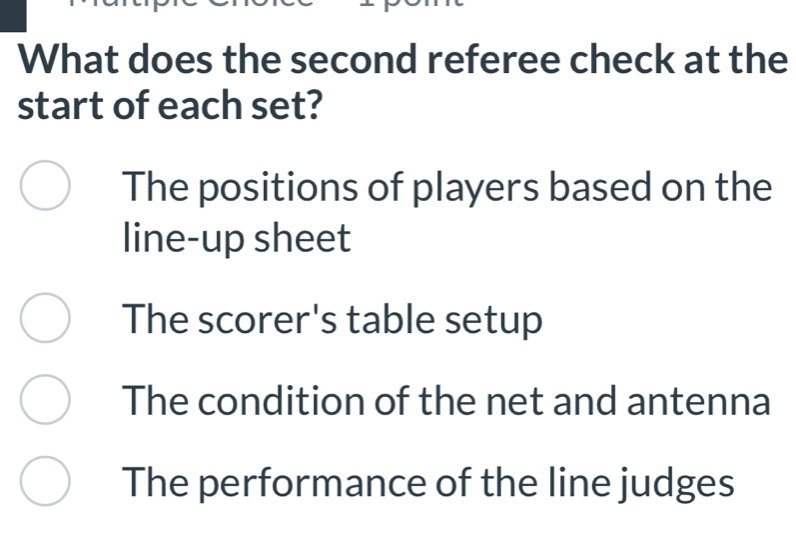 What does the second referee check at the
start of each set?
The positions of players based on the
line-up sheet
The scorer's table setup
The condition of the net and antenna
The performance of the line judges