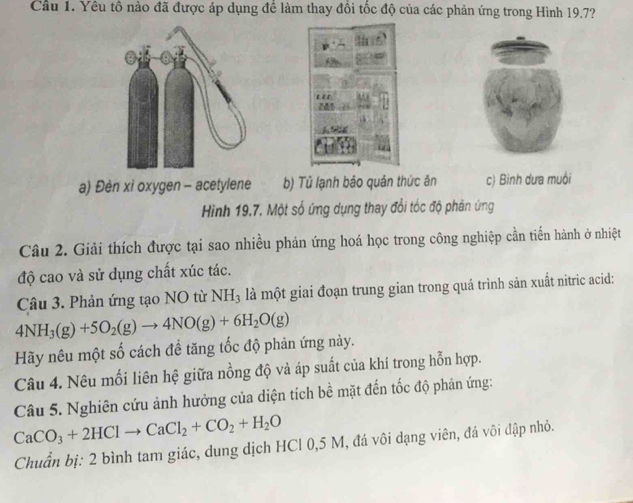 Cầu 1. Yêu tổ nào đã được áp dụng để làm thay đổi tốc độ của các phản ứng trong Hình 19.7?
a) Đèn xỉ oxygen - acetylene b) Tủ lạnh bảo quản thức ăn c) Bình dưa muôi
Hình 19.7. Một số ứng dụng thay đổi tốc độ phân ứng
Câu 2. Giải thích được tại sao nhiều phản ứng hoá học trong công nghiệp cần tiến hành ở nhiệt
độ cao và sử dụng chất xúc tác.
Câu 3. Phản ứng tạo NO từ NH₃ là một giai đoạn trung gian trong quá trình sản xuất nitric acid:
4NH_3(g)+5O_2(g)to 4NO(g)+6H_2O(g)
Hãy nêu một số cách để tăng tốc độ phản ứng này.
Câu 4. Nêu mối liên hệ giữa nồng độ và áp suất của khí trong hỗn hợp.
Câu 5. Nghiên cứu ảnh hưởng của diện tích bề mặt đến tốc độ phản ứng:
CaCO_3+2HClto CaCl_2+CO_2+H_2O
Chuẩn bị: 2 bình tam giác, dung dịch HCl 0,5 M, đá vôi dạng viên, đá vôi đập nhỏ.