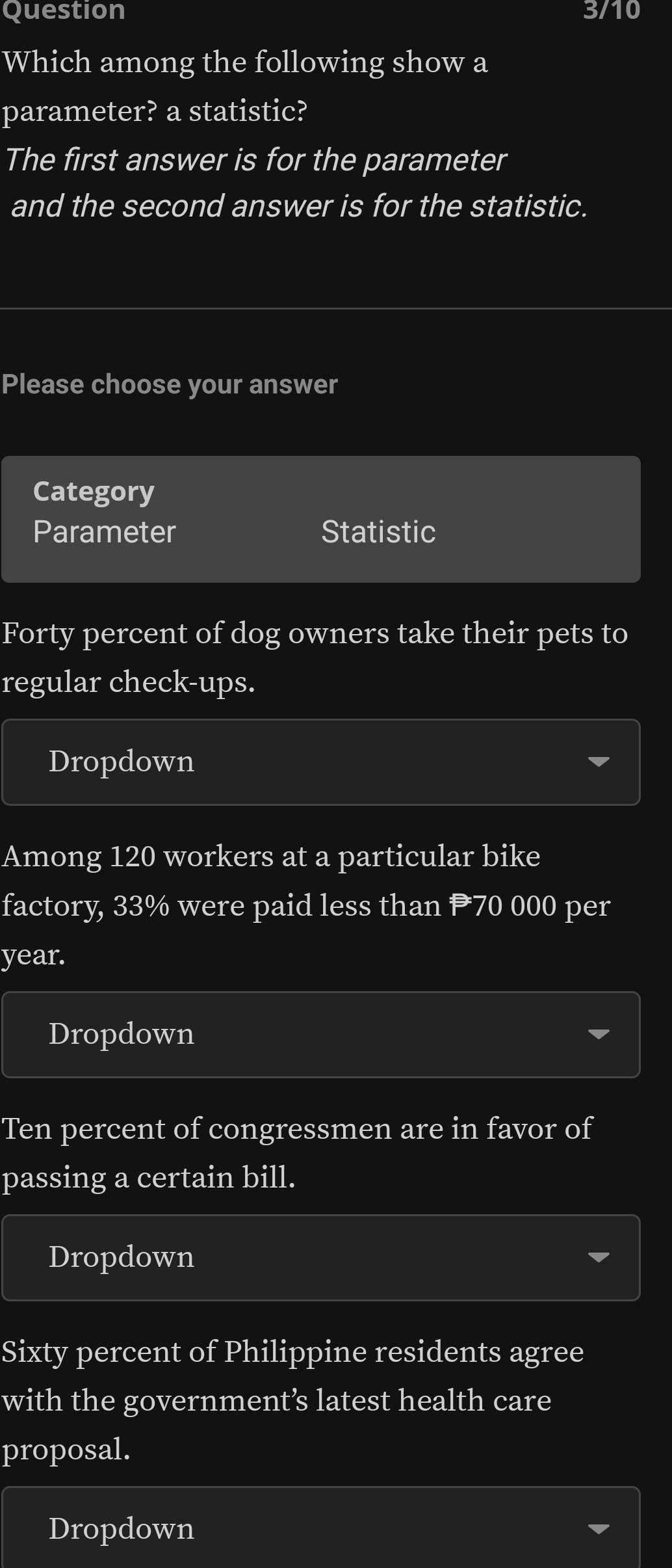 Question 3/10 
Which among the following show a
parameter? a statistic?
The first answer is for the parameter
and the second answer is for the statistic.
Please choose your answer
Category
Parameter Statistic
Forty percent of dog owners take their pets to
regular check-ups.
Dropdown
Among 120 workers at a particular bike
factory, 33% were paid less than 70 000 per
year.
Dropdown
Ten percent of congressmen are in favor of
passing a certain bill.
Dropdown
Sixty percent of Philippine residents agree
with the government’s latest health care
proposal.
Dropdown