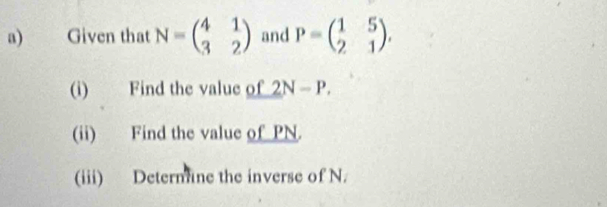 Given that N=beginpmatrix 4&1 3&2endpmatrix and P=beginpmatrix 1&5 2&1endpmatrix , 
(i) Find the value of 2N-P. 
(ii) Find the value of PN. 
(iii) Deternune the inverse of N.