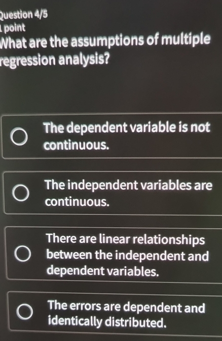 Question 4/5
point
What are the assumptions of multiple
regression analysis?
The dependent variable is not
continuous.
The independent variables are
continuous.
There are linear relationships
between the independent and
dependent variables.
The errors are dependent and
identically distributed.