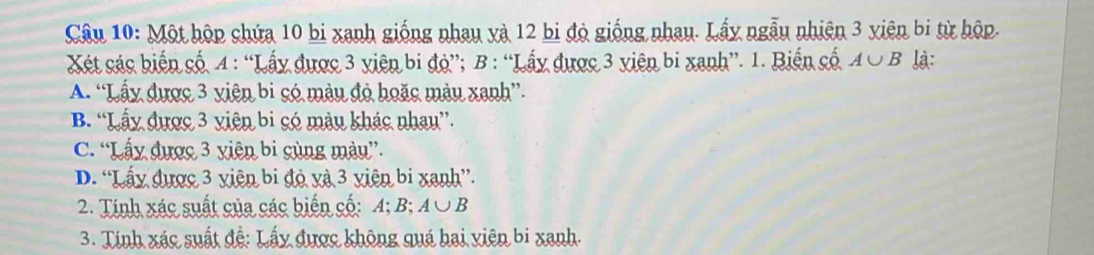 Một hộp chứa 10 bi xanh giống nhau yà 12 bi độ giống nhau. Lấy ngẫu nhiên 3 yiên bi từ hộp.
Xét các biến cố. 4 : “Lấy được 3 viên bi độ”; B : “Lấy được 3 viên bi xanh”. 1. Biến cố A∪ B là:
A. “Lấy được 3 viên bi só màu đỏ hoặc màu xanh”.
B. “Lấy được 3 viên bi có màu khác nhau”.
C. “Lấy được 3 yiên bi cùng màu”.
D. “Lấy được 3 viên bi đỏ và 3 viên bi xanh”.
2. Tính xác suất của các biển cố: A; B; A∪ B
3. Tính xác suất đễ: Lấy được không quá hai viên bi xanh.