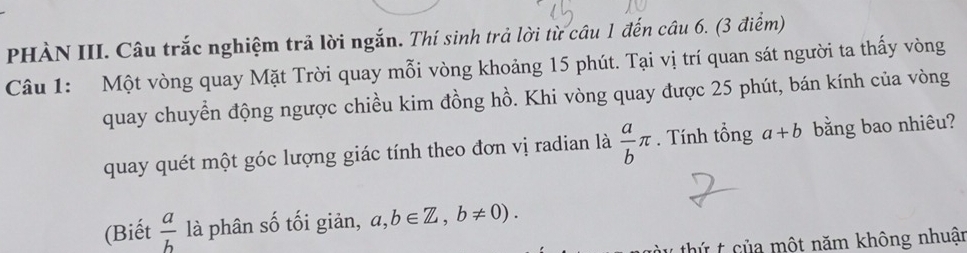 PHÀN III. Câu trắc nghiệm trả lời ngắn. Thí sinh trả lời từ câu 1 đến câu 6. (3 điểm) 
Câu 1: Một vòng quay Mặt Trời quay mỗi vòng khoảng 15 phút. Tại vị trí quan sát người ta thấy vòng 
quay chuyển động ngược chiều kim đồng hồ. Khi vòng quay được 25 phút, bán kính của vòng 
quay quét một góc lượng giác tính theo đơn vị radian là  a/b π. Tính tổng a+b bằng bao nhiêu? 
(Biết  a/b  là phân số tối giản, a,b∈ Z, b!= 0). 
thứ t của một năm không nhuận