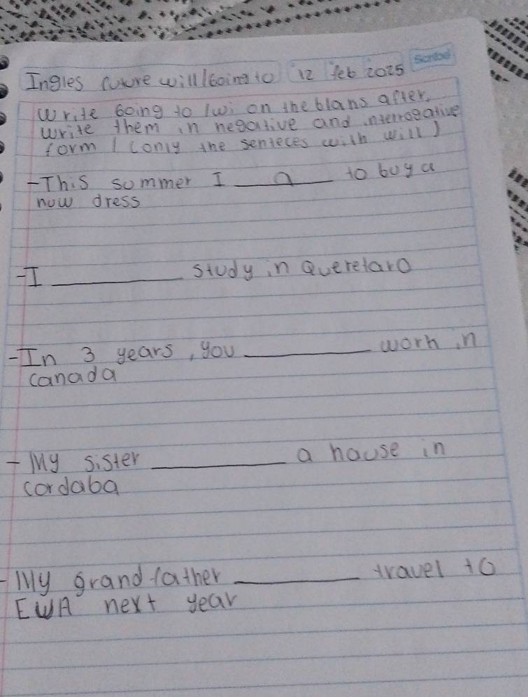 Ingles mure will /boing to 12 fet 2025 
Write Going to lwi on the blans after. 
write them in negative and interroeative 
form I conly the senieces with will) 
-This sommer I _to buy a 
now dress 
I _study in Queretaro 
-In 3 years, you _worhn 
canada 
ly sister _a house in 
cordaba 
ly grand father _travel 10
EUA next year