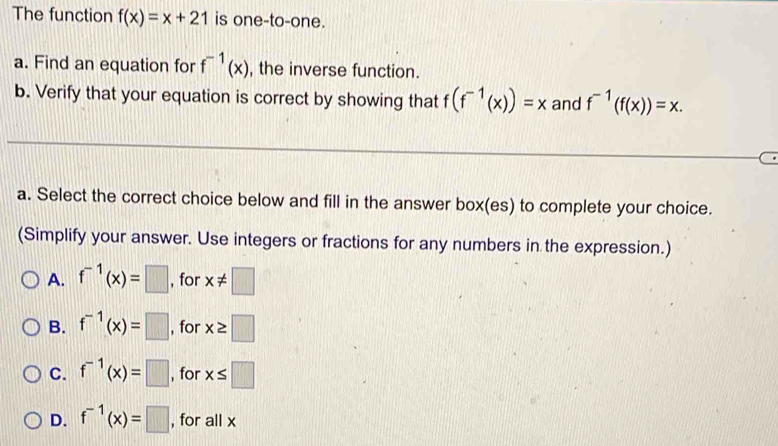 The function f(x)=x+21 is one-to-one.
a. Find an equation for f^(-1)(x) , the inverse function.
b. Verify that your equation is correct by showing that f(f^(-1)(x))=x and f^(-1)(f(x))=x. 
a. Select the correct choice below and fill in the answer box(es) to complete your choice.
(Simplify your answer. Use integers or fractions for any numbers in the expression.)
A. f^(-1)(x)=□ , for x!= □
B. f^(-1)(x)=□ , for x≥ □
C. f^(-1)(x)=□ , for x≤ □
D. f^(-1)(x)=□ , for all x