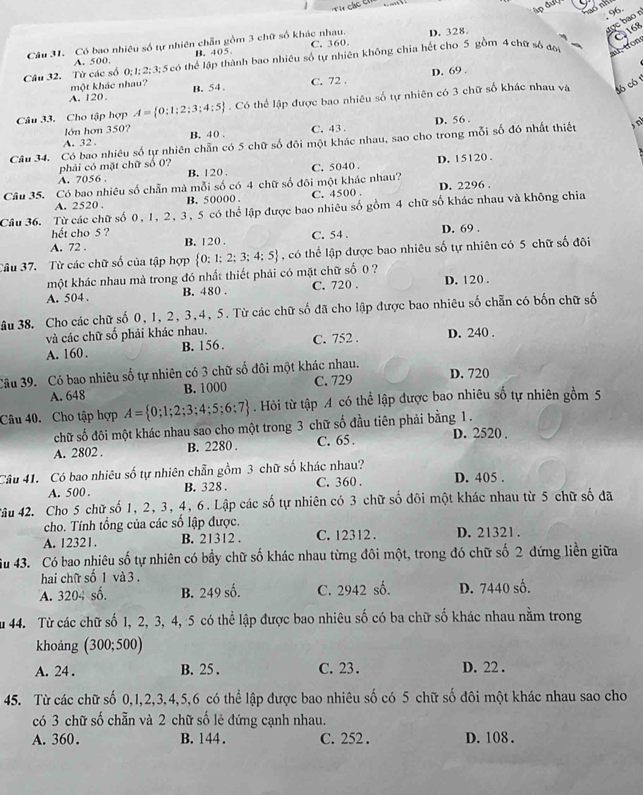 96
ược bao n
Câu 31. Có bao nhiêu số tự nhiên chẵn gồm 3 chữ số khác nhau. D. 328.
168
au, tron
A. 500. B. 405. C. 360.
Cầu 32. Từ các số 0;1; 2;3;5 có thể lập thành bao nhiêu số tự nhiên không chia hết cho 5 gồm 4 chữ số đôi
D. 69 .
một khác nhau?
A. 120. B. 54 . C. 72 .
Câu 33. Cho tập hợp A= 0;1;2;3;4;5. Có thể lập được bao nhiêu số tự nhiên có 3 chữ số khác nhau và có có 1
lớn hơn 350? D. 56 .
A. 32 . B. 40 . C. 43 .
Câu 34. Có bao nhiêu số tự nhiên chẵn có 5 chữ số đôi một khác nhau, sao cho trong mỗi số đó nhất thiết n
phải có mặt chữ số 0?
A. 7056 . B. 120 . C. 5040 . D. 15120 .
Câu 35. Có bao nhiêu số chẵn mà mỗi số có 4 chữ số đôi một khác nhau?
A. 2520 . B. 50000 . C. 4500 . D. 2296 .
Câu 36. Từ các chữ số 0, 1, 2, 3, 5 có thể lập được bao nhiêu số gồm 4 chữ số khác nhau và không chia
hết cho 5 ?
A. 72 . B. 120 . C. 54 . D. 69 .
Câu 37. Từ các chữ số của tập hợp  0:1;2;3;4;5 , có thể lập được bao nhiêu số tự nhiên có 5 chữ số đôi
một khác nhau mà trong đó nhất thiết phải có mặt chữ số 0 ?
A. 504 . B. 480 . C. 720 . D. 120 .
âu 38. Cho các chữ số 0, 1, 2, 3,4, 5. Từ các chữ số đã cho lập được bao nhiêu số chẵn có bốn chữ số
và các chữ số phải khác nhau. D. 240 .
A. 160. B. 156 . C. 752 .
Câu 39. Có bao nhiêu số tự nhiên có 3 chữ số đôi một khác nhau. D. 720
A. 648 B. 1000 C. 729
Câu 40. Cho tập hợp A= 0;1;2;3;4;5;6;7. Hỏi từ tập A có thể lập được bao nhiêu số tự nhiên gồm 5
chữ số đôi một khác nhau sao cho một trong 3 chữ số đầu tiên phải bằng 1 .
A. 2802 . B. 2280 . C. 65 .
D. 2520 .
Câu 41. Có bao nhiêu số tự nhiên chẵn gồm 3 chữ số khác nhau?
A. 500 . B. 328. C. 360 . D. 405 .
4âu 42. Cho 5 chữ số 1, 2, 3, 4, 6. Lập các số tự nhiên có 3 chữ số đôi một khác nhau từ 5 chữ số đã
cho. Tính tổng của các số lập được.
A. 12321. B. 21312 . C. 12312 . D. 21321 .
Su 43. Có bao nhiêu số tự nhiên có bầy chữ số khác nhau từng đôi một, trong đó chữ số 2 đứng liền giữa
hai chữ số 1 và 3 .
A. 3204 số. B. 249 số. C. 2942 số. D. 7440 số.
Su 44. Từ các chữ số 1, 2, 3, 4, 5 có thể lập được bao nhiêu số có ba chữ số khác nhau nằm trong
khoảng (300;500)
A. 24 . B. 25 . C. 23. D. 22 .
45. Từ các chữ số 0,1,2,3,4,5,6 có thể lập được bao nhiêu số có 5 chữ số đôi một khác nhau sao cho
có 3 chữ số chẵn và 2 chữ số lẻ đứng cạnh nhau.
A. 360. B. 144 . C. 252 . D. 108 .