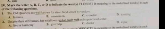 can B. 
IV. Mark the letter A, B, C, or D to indicate the word(s) CLOSEST in meaning to the underlined words) in each
of the following questions.
1. The Old Quarters are well-known for street food served by vendors D. amaning
A. famous B. uncommon C. crowded
2. Despite their differences, her neighbours get on really well and support each other D. a
A. live in harmony B. give help C. dislike
OPPOSITE in meaning to the underlined wordes) in each