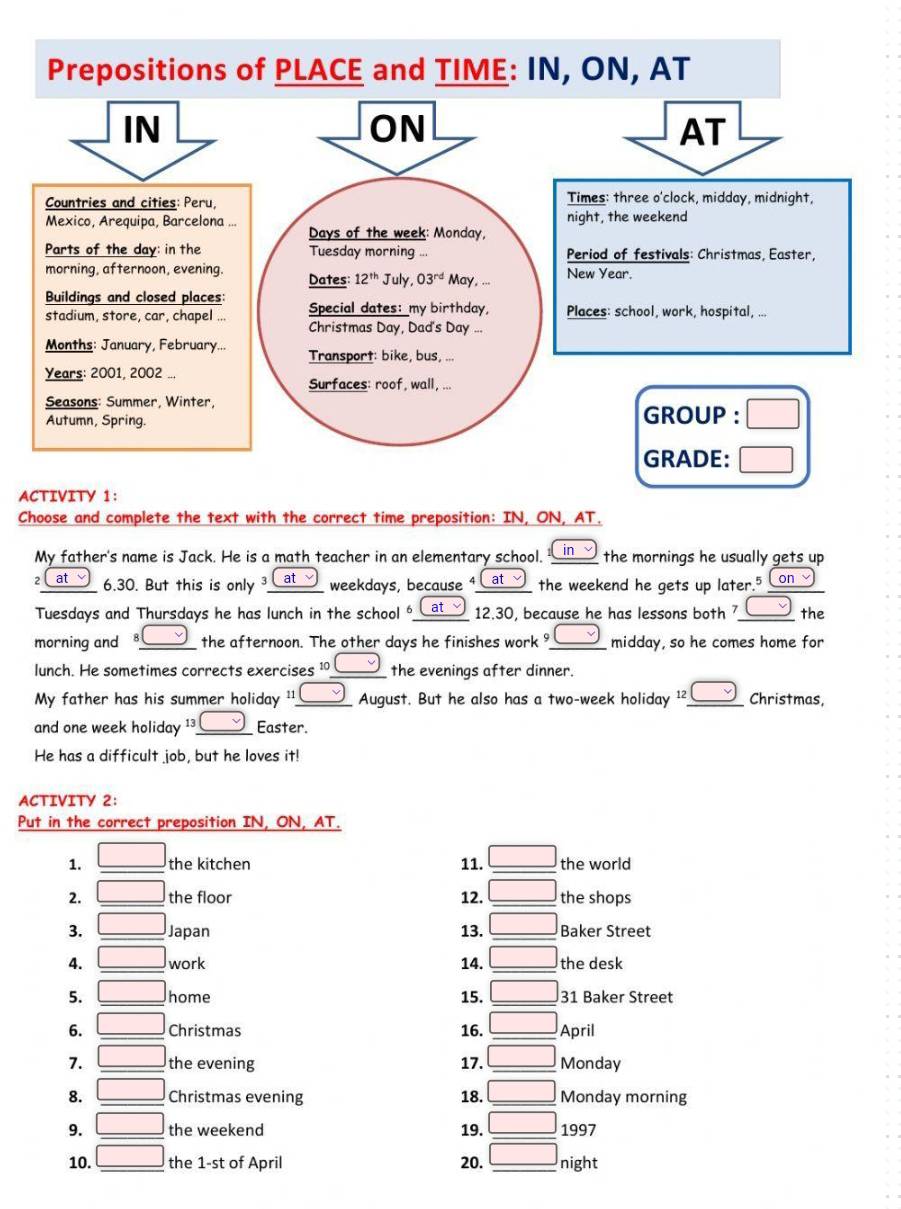 A
Choose and complete the text with the correct time preposition: IN, ON, AT.
My father's name is Jack. He is a math teacher in an elementary school. in the mornings he usually gets up.
2 at 6.30. But this is only _ at__ weekdays, because Cat the weekend he gets up later.5 Con
Tuesdays and Thursdays he has lunch in the school at 12.30, because he has lessons both 7 the
morning and 8  the afternoon. The other days he finishes work midday, so he comes home for
lunch. He sometimes corrects exercises ¹° the evenings after dinner.
My father has his summer holiday '' August. But he also has a two-week holiday ¹². v Christmas,
and one week holiday ¹³ Easter.
He has a difficult job, but he loves it!
ACTIVITY 2:
Put in the correct preposition IN, ON, AT.
1. □ the kitchen 11. the world
2. □ the floor 12. _the shops
3. □ Japan 13. _Baker Street
4. □ work 14. _the desk
5. □ home 15. _31 Baker Street
6. □ Christmas 16. April
overline 
7. □ the evening 17. _Monday
8. □ Christmas evening 18. _ □ Monday morning
9. □ the weekend 19. □ _ 1997
10. _ □  the 1-st of April 20. □ _ night