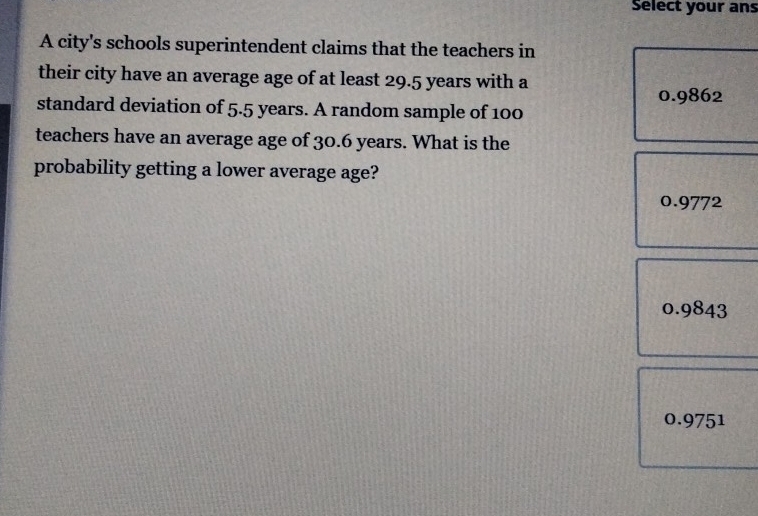 Select your ans
A city's schools superintendent claims that the teachers in
their city have an average age of at least 29.5 years with a
0.9862
standard deviation of 5.5 years. A random sample of 100
teachers have an average age of 30.6 years. What is the
probability getting a lower average age?
0.9772
0.9843
0.9751