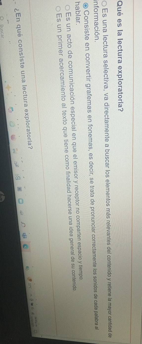 Qué es la lectura exploratoria?
Es una lectura selectiva, va directamente a buscar los elementos más relevantes del contenido y retiene la mayor cantidad de
información.
© Consiste en convertir grafemas en fonemas, es decir, se trata de pronunciar correctamente los sonidos de cada palabra al
hablar.
Es un acto de comunicación especial en que el emisor y receptor no comparten espacio y tiempo.
Es un primer acercamiento al texto que tiene como finalidad hacerse una idea general de su contenido.
-¿En qué consiste una lectura exploratoria?
Buscar