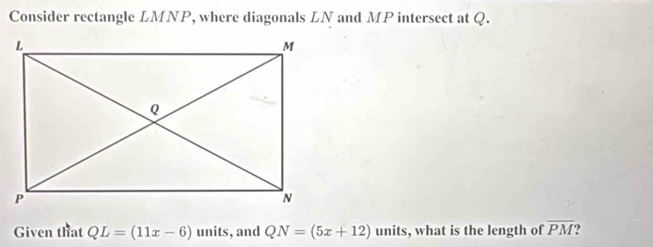 Consider rectangle LMNP, where diagonals LN and MP intersect at Q. 
Given that QL=(11x-6) units, and QN=(5x+12) units, what is the length of overline PM