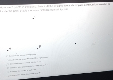 Here are 3 points in the plane. Select all the straightedge and compass constructions needed to
locate the point that is the same distance from all 3 points.
C
B
A
Constrac the bisecter of angle CBA
Constract a lise perpondicular to C through saim A.
Contac the perpendicular bisector of AB
Construst a sne pespendicular to AB iwough point C
Cenatruct the bisecter of angle CAB
Canstrust the pesperdiculer bisecter of 84