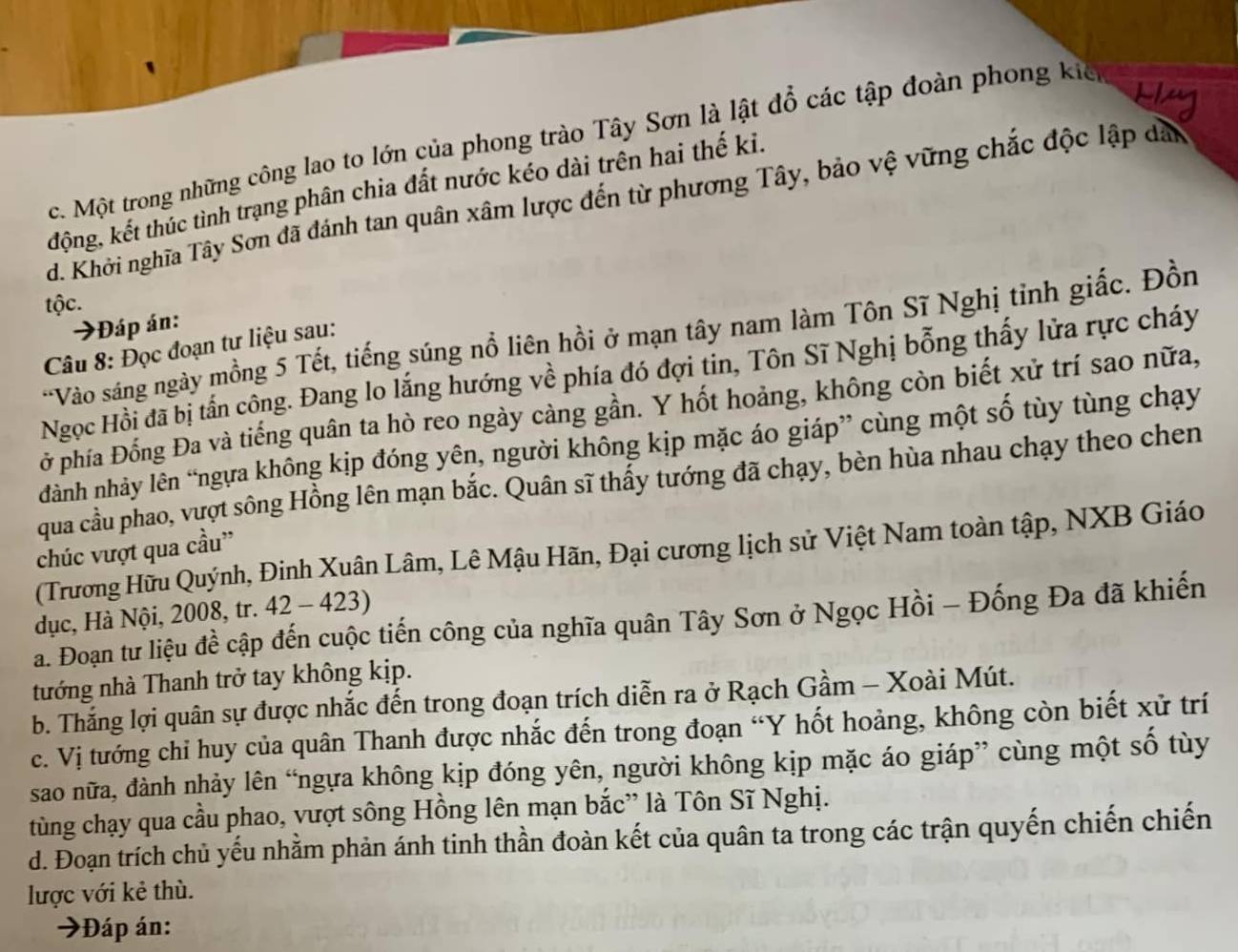 Một trong những công lao to lớn của phong trào Tây Sơn là lật đổ các tập đoàn phong kiế
động, kết thúc tình trạng phân chia đất nước kéo dài trên hai thế ki.
d. Khởi nghĩa Tây Sơn đã đánh tan quân xâm lược đến từ phương Tây, bảo vệ vững chắc độc lập dân
tộc.
Đáp án
'Vào sáng ngày mồng 5 Tết, tiếng súng nồ liên hồi ở mạn tây nam làm Tôn Sĩ Nghị tỉnh giấc. Đồn
Câu 8: Đọc đoạn tư liệu sau:
Ngọc Hồi đã bị tấn công. Đang lo lắng hướng về phía đó đợi tin, Tôn Sĩ Nghị bỗng thấy lửa rực cháy
ở phía Đồng Đa và tiếng quân ta hò reo ngày càng gần. Y hốt hoảng, không còn biết xử trí sao nữa,
dành nhảy lên “ngựa không kịp đóng yên, người không kịp mặc áo giáp” cùng một số tùy tùng chạy
qua cầu phao, vượt sông Hồng lên mạn bắc. Quân sĩ thấy tướng đã chạy, bèn hùa nhau chạy theo chen
chúc vượt qua cầu”
(Trương Hữu Quýnh, Đinh Xuân Lâm, Lê Mậu Hãn, Đại cương lịch sử Việt Nam toàn tập, NXB Giáo
dục, Hà Nội, 2008, tr. 42 - 423)
a. Đoạn tư liệu đề cập đến cuộc tiến công của nghĩa quân Tây Sơn ở Ngọc Hồi - Đống Đa đã khiến
tướng nhà Thanh trở tay không kịp.
b. Thắng lợi quân sự được nhắc đến trong đoạn trích diễn ra ở Rạch Gầm - Xoài Mút.
c. Vị tướng chỉ huy của quân Thanh được nhắc đến trong đoạn “Y hốt hoảng, không còn biết xử trí
sao nữa, đành nhảy lên “ngựa không kịp đóng yên, người không kịp mặc áo giáp” cùng một số tùy
tùng chạy qua cầu phao, vượt sông Hồng lên mạn bắc” là Tôn Sĩ Nghị.
d. Đoạn trích chủ yếu nhằm phản ánh tinh thần đoàn kết của quân ta trong các trận quyến chiến chiến
lược với kẻ thù.
Đáp án: