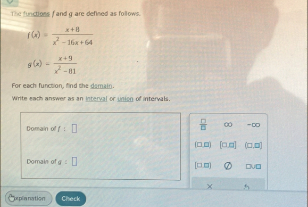 The functions f and g are defined as follows.
f(x)= (x+8)/x^2-16x+64 
g(x)= (x+9)/x^2-81 
For each function, find the domain.
Write each answer as an interval or union of intervals.
Domain of f:□
 □ /□   ∞ -∞
(□ ,□ ) [□ ,□ ] (□ ,□ ]
Domain of g:□
[□ ,□ ) □ U□
× , 5
xplanation Check