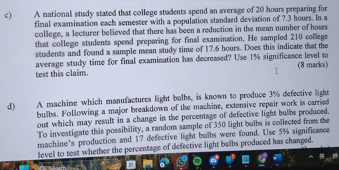 A national study stated that college students spend an average of 20 hours preparing for 
final examination each semester with a population standard deviation of 7.3 hours. In a 
college, a lecturer believed that there has been a reduction in the mean number of hours
that college students spend preparing for final examination. He sampled 210 college 
students and found a sample mean study time of 17.6 hours. Does this indicate that the 
average study time for final examination has decreased? Use 1% significance level to 
test this claim. (8 marks) 
d) A machine which manufactures light bulbs, is known to produce 3% defective light 
bulbs. Following a major breakdown of the machine, extensive repair work is carried 
out which may result in a change in the percentage of defective light bulbs produced. 
To investigate this possibility, a random sample of 350 light bulbs is collected from the 
machine’s production and 17 defective light bulbs were found. Use 5% significance 
level to test whether the percentage of defective light bulbs produced has changed.