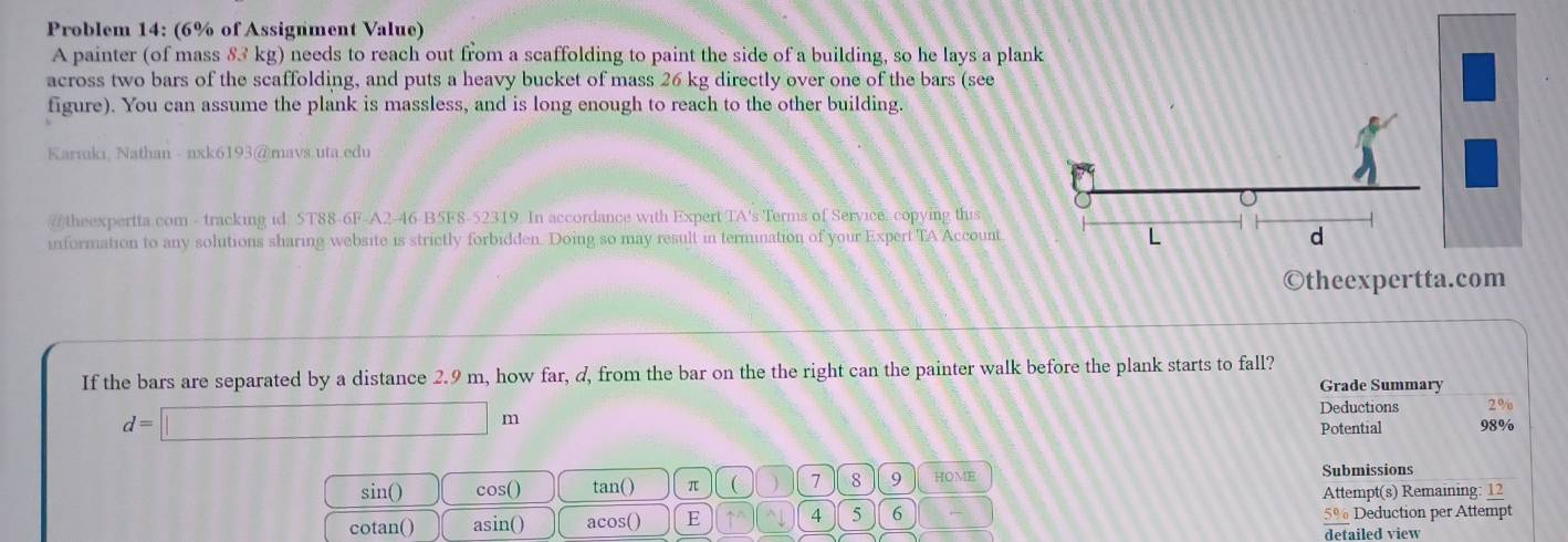 Problem 14: (6% of Assignment Value) 
A painter (of mass 83 kg) needs to reach out from a scaffolding to paint the side of a building, so he lays a pla 
across two bars of the scaffolding, and puts a heavy bucket of mass 26 kg directly over one of the bars (see 
figure). You can assume the plank is massless, and is long enough to reach to the other building. 
Kariuki, Nathan - nxk6193@mavs.uta.edu 
/ theexpertta com - tracking id 5T88-6F-A2-46-B5F8-52319. In accordance with Expert TA's Terms of Service. copying this 
information to any solutions sharing website is strictly forbidden. Doing so may result in termination of your Expert TA Account 
©theexpertta.com 
If the bars are separated by a distance 2.9 m, how far, d, from the bar on the the right can the painter walk before the plank starts to fall? 
Grade Summary
d=□ m
Deductions 2%
Potential 98%
sin() cos () tan() π ( 7 8 9 HOME 
Submissions 
Attempt(s) Remaining: 12 
cotan() asin() acos() E 4 5 6 5% Deduction per Attempt 
detailed view