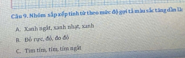 Nhóm sắp xếp tính từ theo mức độ gợi tả màu sắc tăng dần là:
A. Xanh ngắt, xanh nhạt, xanh
B. Đỏ rực, đỏ, đo đỏ
C. Tim tím, tím, tím ngắt