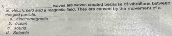 waves are waves created because of vibrations between
an electric field and a magnetic field. They are caused by the movement of a
charged particle.
a. electromagnetic
b. ocean
c. sound
d. Seismic