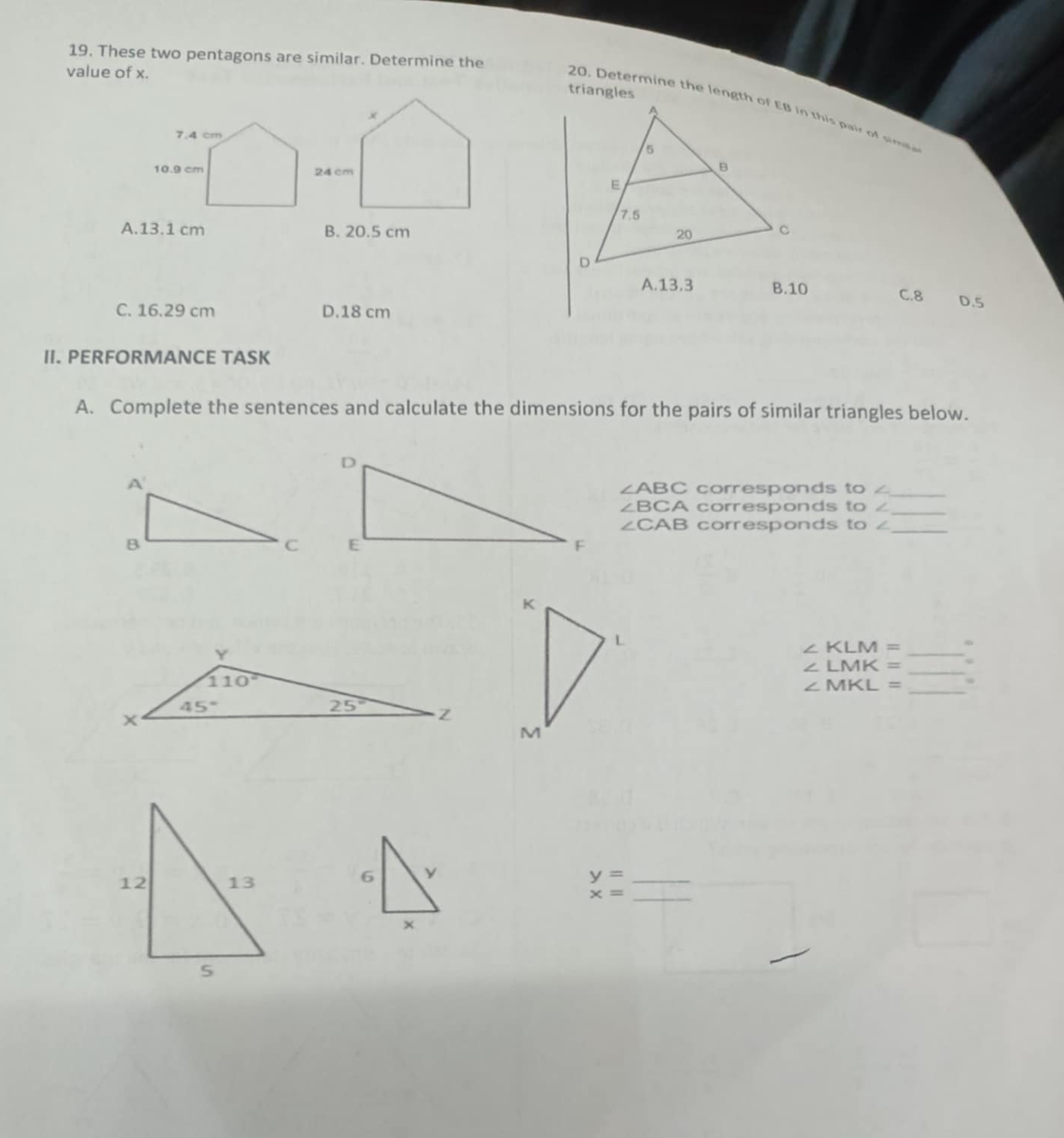 These two pentagons are similar. Determine the
value of x.
triangles
A.13.1 cm B. 20.5 cm
B.10
C.8 D.5
C. 16.29 cm D.18 cm
II. PERFORMANCE TASK
A. Complete the sentences and calculate the dimensions for the pairs of similar triangles below.
_
∠ ABC corresponds to ∠
∠ BCA corresponds to ∠
_
∠ CAB corresponds to ∠_
_ ∠ KLM=
_
∠ LMK=
_
∠ MKL= 、
y= _
x= _