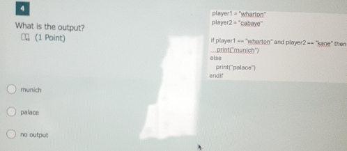 player 1= "wharton"
What is the output? playe 2= ''cabaye''
(1 Point) if player1 == "wharton" and player 2== 'kane" then
print("munich")
else
print(''palace'')
endif
munich
palace
no output