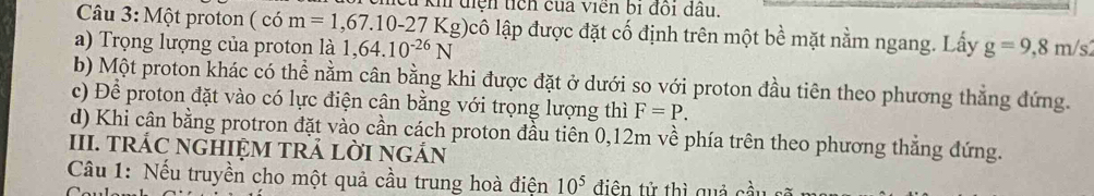 khi diện tich của viên bị đồi dầu.
Câu 3: Một proton ( có m=1,67.10-27Kg lcô lập được đặt cố định trên một bề mặt nằm ngang. Lấy
a) Trọng lượng của proton là 1,64.10^(-26)N g=9,8m/s
b) Một proton khác có thể nằm cân bằng khi được đặt ở dưới so với proton đầu tiên theo phương thắng đứng.
c) Để proton đặt vào có lực điện cân bằng với trọng lượng thì F=P.
d) Khi cận bằng protron đặt vào cần cách proton đầu tiên 0,12m về phía trên theo phương thẳng đứng.
III. TRÁC NGHIỆM TRẢ LỜI NGÁN
Câu 1: Nếu truyền cho một quả cầu trung hoà điện 10^5 điện tử thì quả cầu s