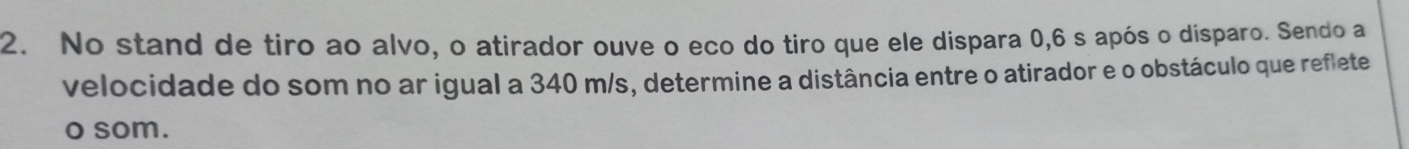 No stand de tiro ao alvo, o atirador ouve o eco do tiro que ele dispara 0,6 s após o disparo. Sendo a 
velocidade do som no ar igual a 340 m/s, determine a distância entre o atirador e o obstáculo que reflete 
o som.