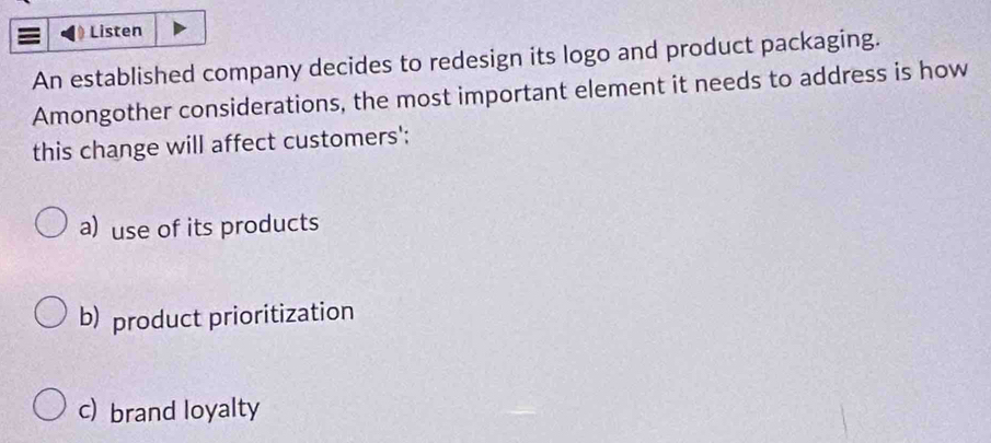 Listen
An established company decides to redesign its logo and product packaging.
Amongother considerations, the most important element it needs to address is how
this change will affect customers':
a) use of its products
b) product prioritization
c) brand loyalty