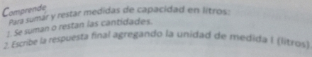 Comprende 
* Para sumár y restar medidas de capacidad en litros: 
1. Se suman o restan las cantidades. 
2. Escribe la respuesta final agregando la unidad de medida I (litros)