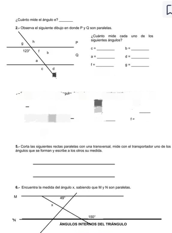 ¿Cuánto mide el ángulo e?_
2,- Observa el siguiente dibujo en donde P y Q son paralelas.
¿Cuánto mide cada uno de los
siguientes ángulos?
c= _ b= _
_
a= d= _
f= _ g= _
``guin 
-
_
-
_
f=
5.- Corta las siguientes rectas paralelas con una transversal, mide con el transportador uno de los
ángulos que se forman y escribe a los otros su medida.
_
_
6,- Encuentra la medida del ángulo x, sabiendo que M y N son paralelas.