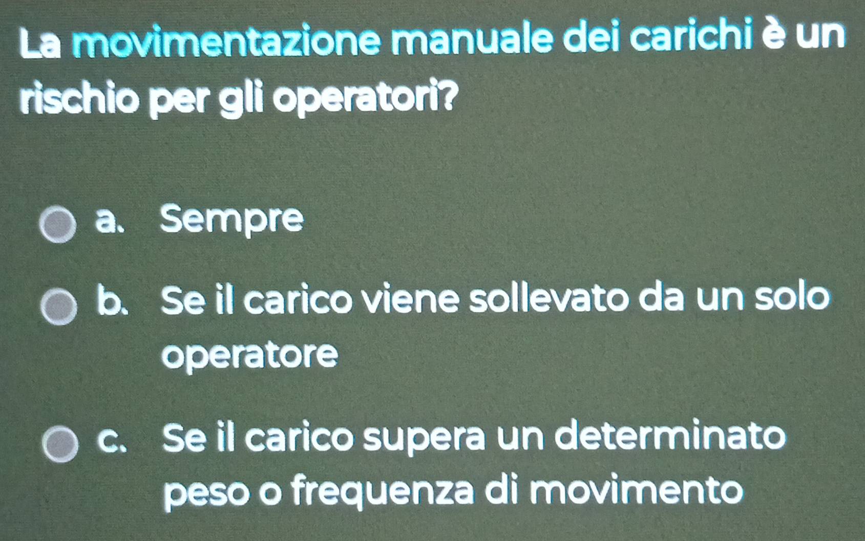 La movimentazione manuale dei carichi è un
rischio per gli operatori?
a. Sempre
b. Se il carico viene sollevato da un solo
operatore
c. Se il carico supera un determinato
peso o frequenza di movimento