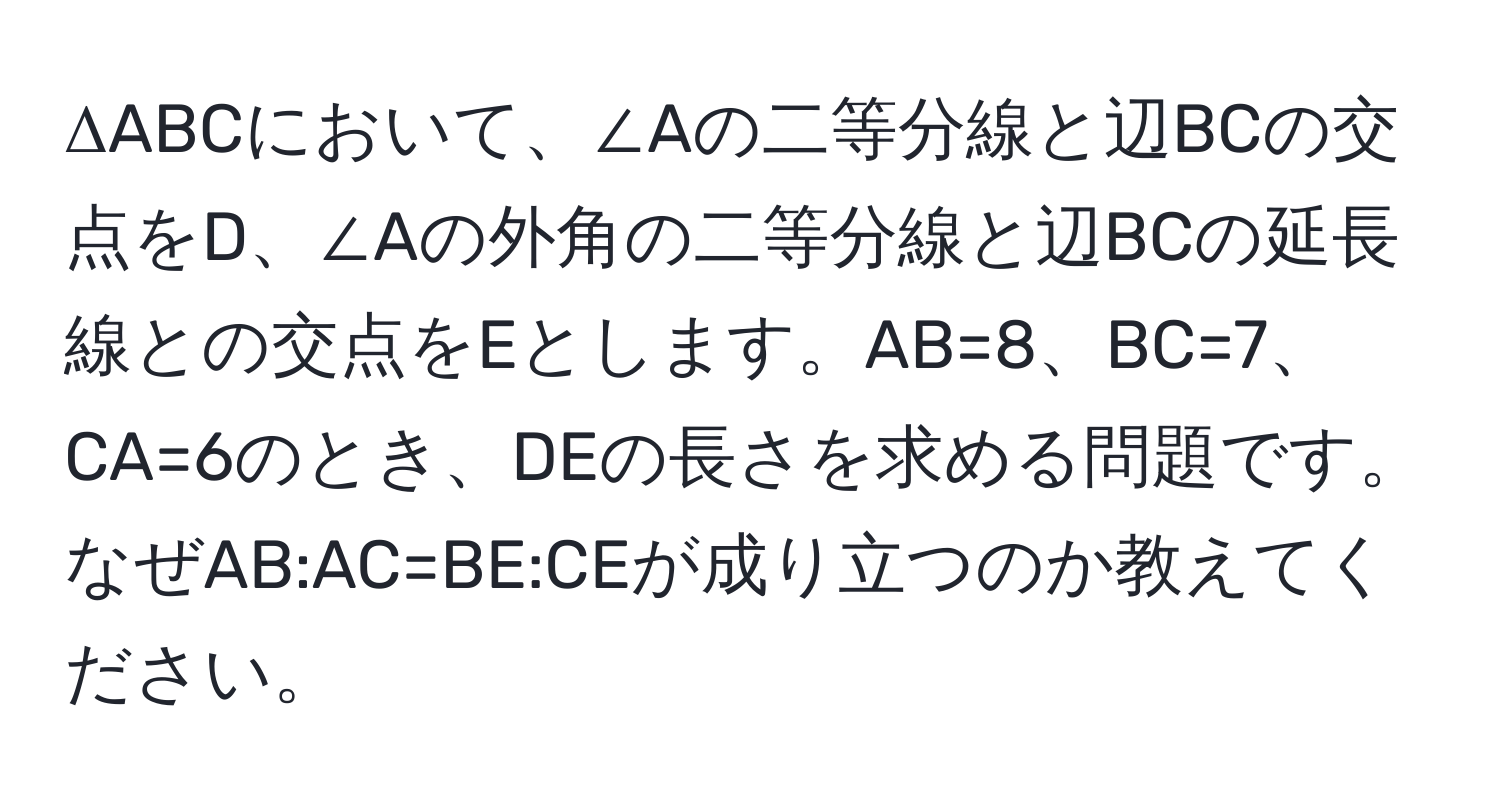 ΔABCにおいて、∠Aの二等分線と辺BCの交点をD、∠Aの外角の二等分線と辺BCの延長線との交点をEとします。AB=8、BC=7、CA=6のとき、DEの長さを求める問題です。なぜAB:AC=BE:CEが成り立つのか教えてください。