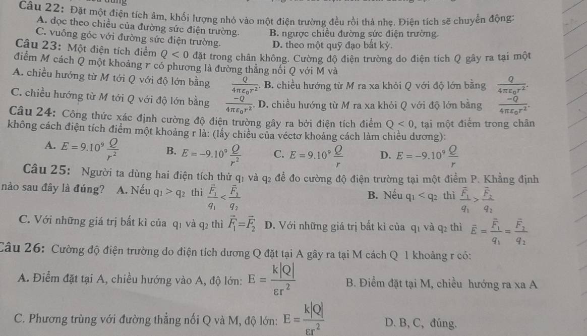 Đặt một điện tích âm, khối lượng nhỏ vào một điện trường đều rồi thả nhẹ. Điện tích sẽ chuyển động:
A. dọc theo chiều của đường sức điện trường. B. ngược chiều đường sức điện trường.
C. vuông góc với đường sức điện trường.
D. theo một quỹ đạo bất kỳ.
Câu 23: Một điện tích điểm Q<0</tex> đặt trong chân không. Cường độ điện trường do điện tích Q gây ra tại một
điểm M cách Q một khoảng r có phương là đường thẳng nổi Q với M và
A. chiều hướng từ M tới Q với độ lớn bằng frac Q4π varepsilon _0r^2 :. B. chiều hướng từ M ra xa khỏi Q với độ lớn bằng frac Q4π varepsilon _0r^2.
C. chiều hướng từ M tới Q với độ lớn bằng frac -Q4π varepsilon _0r^2 :. D. chiều hướng từ M ra xa khỏi Q với độ lớn bằng frac -Q4π varepsilon _0r^2.
Câu 24: Công thức xác định cường độ điện trường gây ra bởi điện tích điểm Q<0</tex> , tại một điểm trong chân
không cách điện tích điểm một khoảng r là: (lấy chiều của véctơ khoảng cách làm chiều dương):
A. E=9.10^9 Q/r^2  B. E=-9.10^9 Q/r^2  C. E=9.10^9 Q/r  D. E=-9.10^9 Q/r 
Câu 25: Người ta dùng hai điện tích thử qi và q_2 để đo cường độ điện trường tại một điểm P. Khẳng định
nào sau đây là đúng? A. Nếu q_1>q_2 thì frac overline F_1q_1
B. Nếu q_1 thì frac overline F_1q_1>frac overline F_2q_2
C. Với những giá trị bất kì của q1 và q2 thì vector F_1=vector F_2 D. Với những giá trị bất kì của q_1 và q_2 thì overline E=frac overline F_1q_1=frac overline F_2q_2
Câu 26: Cường độ điện trường do điện tích dương Q đặt tại A gây ra tại M cách Q 1 khoảng r có:
A. Điểm đặt tại A, chiều hướng vào A, độ lớn: E= k|Q|/varepsilon r^2  B. Điểm đặt tại M, chiều hướng ra xa A
C. Phương trùng với đường thẳng nối Q và M, độ lớn: E= k|Q|/varepsilon r^2  D. B, C, đúng.