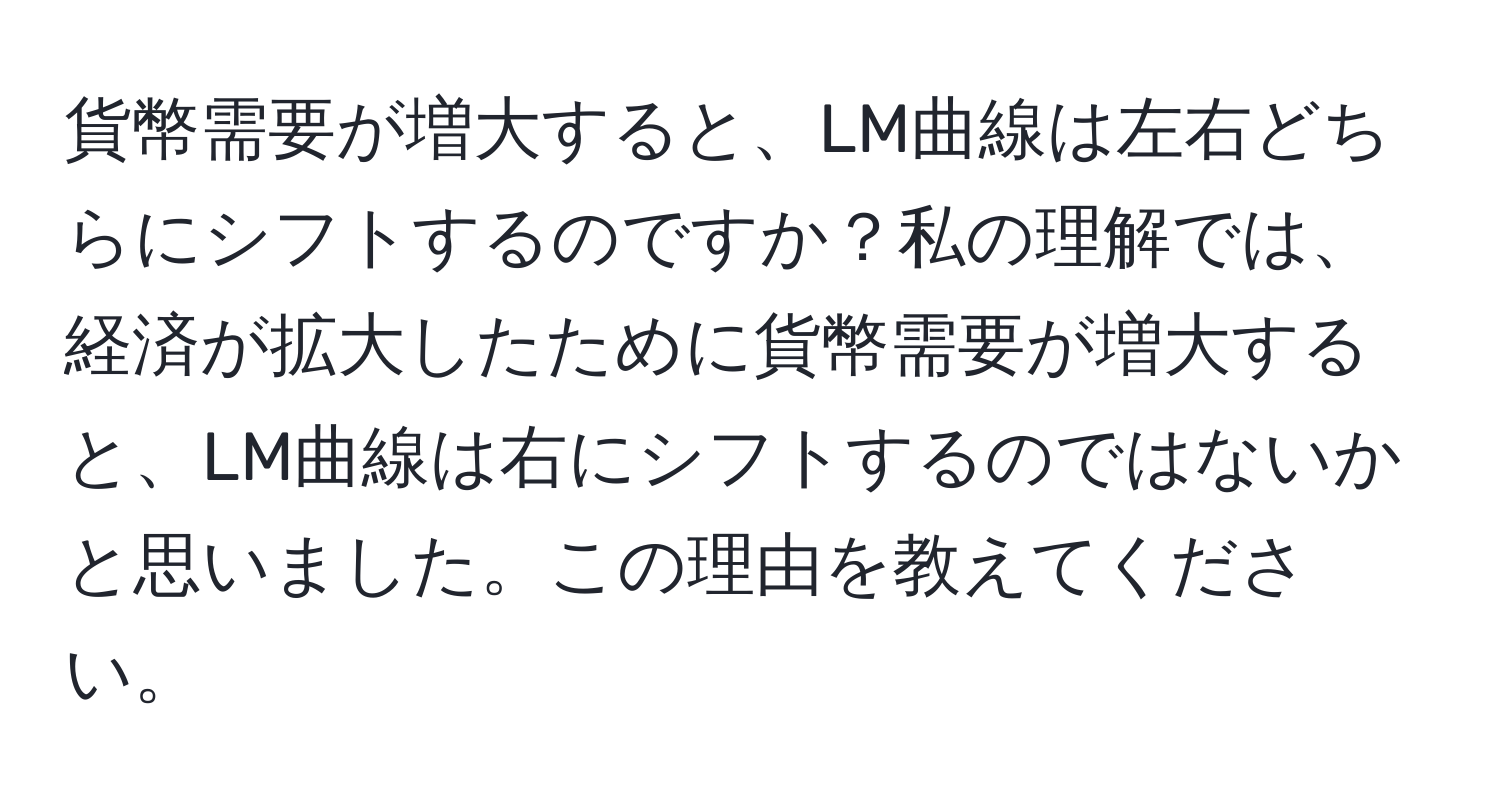 貨幣需要が増大すると、LM曲線は左右どちらにシフトするのですか？私の理解では、経済が拡大したために貨幣需要が増大すると、LM曲線は右にシフトするのではないかと思いました。この理由を教えてください。