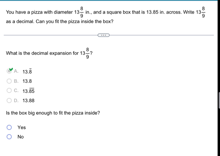 You have a pizza with diameter 13 8/9 in. , and a square box that is 13.85 in. across. Write 13 8/9 
as a decimal. Can you fit the pizza inside the box?
What is the decimal expansion for 13 8/9  ?
A. 13.overline 8
B. 13.8
C. 13.overline 85
D. 13.88
Is the box big enough to fit the pizza inside?
Yes
No