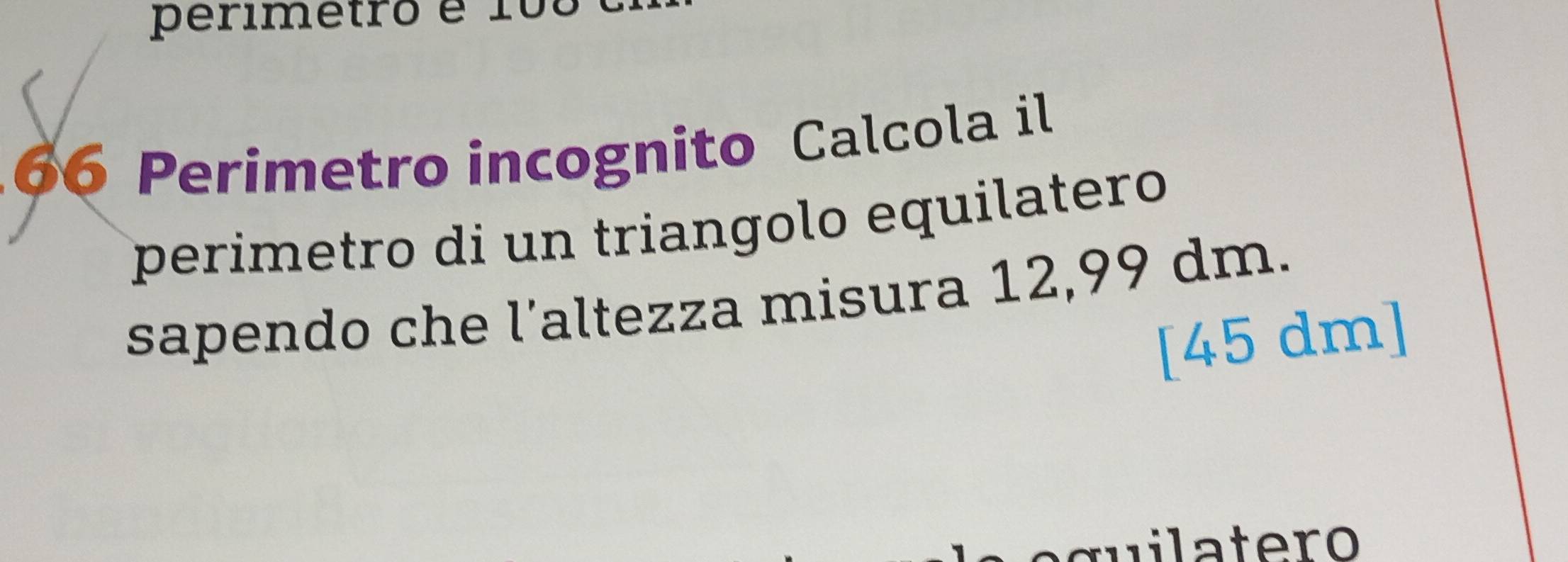 perimetro é 1o
66 Perimetro incognito Calcola il 
perimetro di un triangolo equilatero 
sapendo che l’altezza misura 12,99 dm. 
[ 45 dm ]