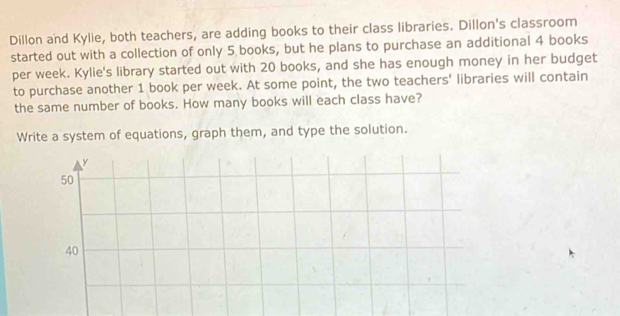 Dillon and Kylie, both teachers, are adding books to their class libraries. Dillon's classroom
started out with a collection of only 5 books, but he plans to purchase an additional 4 books
per week. Kylie's library started out with 20 books, and she has enough money in her budget
to purchase another 1 book per week. At some point, the two teachers' libraries will contain
the same number of books. How many books will each class have?
Write a system of equations, graph them, and type the solution.
y
50
40